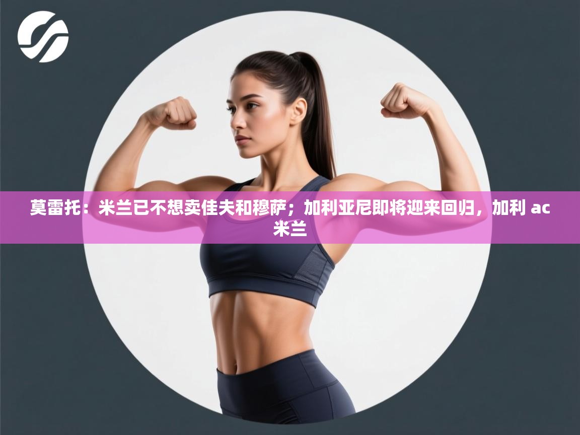 莫雷托：米兰已不想卖佳夫和穆萨；加利亚尼即将迎来回归，加利 ac米兰  第1张